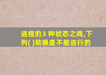 进程的3 种状态之间,下列( )转换是不能进行的